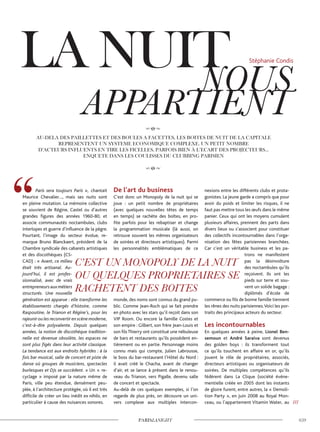 Paris sera toujours Paris », chantait
Maurice Chevalier…, mais ses nuits sont
en pleine mutation. La mémoire collective
se souvient de Régine, Castel ou d’autres
grandes figures des années 1960-80, et
associe communautés noctambules, clubs
interlopes et guerre d’influence de la pègre.
Pourtant, l’image du secteur évolue, re-
marque Bruno Blanckaert, président de la
Chambre syndicale des cabarets artistiques
et des discothèques (CS-
CAD) : « Avant, ce milieu
était très artisanal. Au-
jourd’hui, il est profes-
sionnalisé, avec de vrais
entrepreneursauxmétiers
structurés. Une nouvelle
génération est apparue : elle transforme les
établissements chargés d’histoire, comme
Raspoutine, le Trianon et Régine’s, pour les
rajeuniroulesreconvertirenscènemoderne,
c’est-à-dire polyvalente. Depuis quelques
années, la notion de discothèque tradition-
nelle est devenue obsolète, les espaces ne
sont plus figés dans leur activité classique.
La tendance est aux endroits hybrides : à la
fois bar musical, salle de concert et piste de
danse où groupes de musiciens, spectacles
burlesques et DJs se succèdent. » Un « re-
cyclage » imposé par la nature même de
Paris, ville peu étendue, densément peu-
plée, à l’architecture protégée, où il est très
difficile de créer un lieu inédit ex nihilo, en
particulier à cause des nuisances sonores.
De l’art du business
C’est donc un Monopoly de la nuit qui se
joue : un petit nombre de propriétaires
(avec quelques nouvelles têtes de temps
en temps) se rachète des boîtes, en pro-
fite parfois pour les rebaptiser et change
la programmation musicale (là aussi, on
retrouve souvent les mêmes organisateurs
de soirées et directeurs artistiques). Parmi
les personnalités emblématiques de ce
monde, des noms sont connus du grand pu-
blic. Comme Jean-Roch qui se fait prendre
en photo avec les stars qu’il reçoit dans son
VIP Room. Ou encore la famille Costes et
son empire : Gilbert, son frère Jean-Louis et
son filsThierry ont constitué une nébuleuse
de bars et restaurants qu’ils possèdent en-
tièrement ou en partie. Personnage moins
connu mais qui compte, Julien Labrousse,
le boss du bar-restaurant l’Hôtel du Nord :
il avait créé le Chacha, avant de changer
d’air, et se lance à présent dans le renou-
veau du Trianon, vers Pigalle, devenu salle
de concert et spectacle.
Au-delà de ces quelques exemples, si l’on
regarde de plus près, on découvre un uni-
vers complexe aux multiples intercon-
nexions entre les différents clubs et prota-
gonistes. La jeune garde a compris que pour
avoir du poids et limiter les risques, il ne
faut pas mettre tous les œufs dans le même
panier. Ceux qui ont les moyens cumulent
plusieurs affaires, prennent des parts dans
divers lieux ou s’associent pour constituer
des collectifs incontournables dans l’orga-
nisation des fêtes parisiennes branchées.
Car c’est un véritable business et les pa-
trons ne manifestent
pas la désinvolture
des noctambules qu’ils
reçoivent. Ils ont les
pieds sur terre et sou-
vent un solide bagage :
diplômés d’école de
commerce ou fils de bonne famille tiennent
les rênes des nuits parisiennes.Voici les por-
traits des principaux acteurs du secteur.
Les incontournables
En quelques années à peine, Lionel Ben-
semoun et André Saraiva sont devenus
des golden boys : ils transforment tout
ce qu’ils touchent en affaire en or, qu’ils
jouent le rôle de propriétaires, associés,
directeurs artistiques ou organisateurs de
soirées. De multiples compétences qu’ils
fédèrent dans La Clique (société événe-
mentielle créée en 2005 dont les instants
de gloire furent, entre autres, la « Demoli-
tion Party », en juin 2008 au Royal Mon-
ceau, ou l’appartement Vitamin Water, au ///
Stéphanie Condis
 
