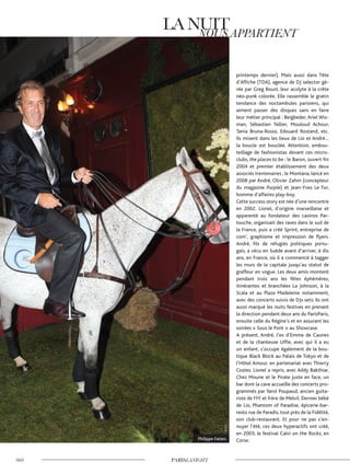 printemps dernier). Mais aussi dans Tête
d’Affiche (TDA), agence de DJ selector gé-
rée par Greg Boust, leur acolyte à la crête
néo-punk colorée. Elle rassemble le gratin
tendance des noctambules parisiens, qui
aiment passer des disques sans en faire
leur métier principal : Beigbeder, Ariel Wiz-
man, Sébastien Tellier, Mouloud Achour,
Tania Bruna-Rosso, Edouard Rostand, etc.
Ils mixent dans les lieux de Lio et André…
la boucle est bouclée. Attention, embou-
teillage de fashionistas devant ces micro-
clubs, the places to be : le Baron, ouvert fin
2004 et premier établissement des deux
associés trentenaires ; le Montana, lancé en
2008 par André, Olivier Zahm (concepteur
du magazine Purple) et Jean-Yves Le Fur,
homme d’affaires play-boy.
Cette success story est née d’une rencontre
en 2002. Lionel, d’origine marseillaise et
apparenté au fondateur des casinos Par-
touche, organisait des raves dans le sud de
la France, puis a créé Sprint, entreprise de
com’, graphisme et impression de flyers.
André, fils de réfugiés politiques portu-
gais, a vécu en Suède avant d’arriver, à dix
ans, en France, où il a commencé à tagger
les murs de la capitale jusqu’au statut de
graffeur en vogue. Les deux amis montent
pendant trois ans les fêtes éphémères,
itinérantes et branchées La Johnson, à la
Scala et au Plaza Madeleine notamment,
avec des concerts suivis de DJs sets. Ils ont
aussi marqué les nuits festives en prenant
la direction pendant deux ans du ParisParis,
ensuite celle du Régine’s et en assurant les
soirées « Sous le Pont » au Showcase.
A présent, André, l’ex d’Emma de Caunes
et de la chanteuse Uffie, avec qui il a eu
un enfant, s’occupe également de la bou-
tique Black Block au Palais de Tokyo et de
l’Hôtel Amour, en partenariat avec Thierry
Costes. Lionel a repris, avec Addy Bakthiar,
Chez Moune et le Pirate juste en face, un
bar dont la cave accueille des concerts pro-
grammés par Yarol Poupaud, ancien guita-
riste de FFF et frère de Melvil. Dernier bébé
de Lio, Phantom of Paradise, épicerie-bar-
resto rue de Paradis, tout près de la Fidélité,
son club-restaurant. Et pour ne pas s’en-
nuyer l’été, ces deux hyperactifs ont créé,
en 2003, le festival Calvi on the Rocks, en
Corse.Philippe Fatien.
©D.R.
 