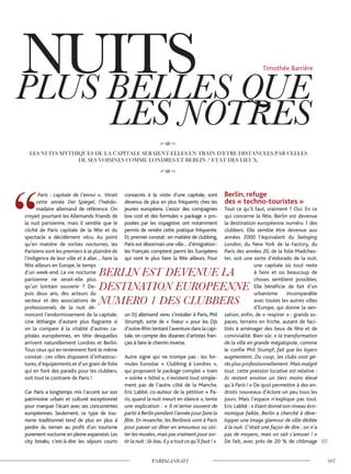 Paris : capitale de l’ennui », titrait
cette année Der Spiegel, l’hebdo-
madaire allemand de référence. On
croyait pourtant les Allemands friands de
la nuit parisienne, mais il semble que le
cliché de Paris capitale de la fête et du
spectacle a décidément vécu. Au point
qu’en matière de sorties nocturnes, les
Parisiens sont les premiers à se plaindre de
l’indigence de leur ville et à aller… faire la
fête ailleurs en Europe, le temps
d’un week-end. La vie nocturne
parisienne ne serait-elle plus
qu’un lointain souvenir ? De-
puis deux ans, des acteurs du
secteur et des associations de
professionnels de la nuit dé-
noncent l’endormissement de la capitale.
Une léthargie d’autant plus flagrante si
on la compare à la vitalité d’autres ca-
pitales européennes, en tête desquelles
arrivent naturellement Londres et Berlin.
Tous ceux qui en reviennent font le même
constat : ces villes disposent d’infrastruc-
tures, d’équipements et d’un grain de folie
qui en font des paradis pour les clubbers,
soit tout le contraire de Paris !
Car Paris a longtemps mis l’accent sur son
patrimoine urbain et culturel exceptionnel
pour marquer l’écart avec ses concurrentes
européennes. Seulement, ce type de tou-
risme traditionnel tend de plus en plus à
perdre du terrain au profit d’un tourisme
purement nocturne en pleine expansion.Les
city breaks, c’est-à-dire les séjours courts
consacrés à la visite d’une capitale, sont
devenus de plus en plus fréquents chez les
jeunes européens. L’essor des compagnies
low cost et des formules « package » pro-
posées par les voyagistes ont notamment
permis de rendre cette pratique fréquente.
Et, premier constat : en matière de clubbing,
Paris est désormais une ville… d’émigration :
les Français comptent parmi les Européens
qui vont le plus faire la fête ailleurs. Pour
un DJ allemand venu s’installer à Paris, Phil
Strumph, sorte de « fixeur » pour les DJs
d’outre-Rhin tentant l’aventure dans la capi-
tale, on compte des dizaines d’artistes fran-
çais à faire le chemin inverse.
Autre signe qui ne trompe pas : les for-
mules Eurostar « Clubbing à Londres »,
qui proposent le package complet « train
+ soirée + hôtel », n’existent tout simple-
ment pas de l’autre côté de la Manche.
Eric Labbé, co-auteur de la pétition « Pa-
ris, quand la nuit meurt en silence », tente
une explication : « Il m’arrive souvent de
partir à Berlin pendant l’année pour faire la
fête. En revanche, les Berlinois vont à Paris
pour passer un dîner en amoureux ou visi-
ter les musées,mais pas vraiment pour sor-
tir la nuit :là-bas,il y a tout ce qu’il faut ! »
Berlin, refuge
des « techno-touristes »
Tout ce qu’il faut, vraiment ? Oui. En ce
qui concerne la fête, Berlin est devenue
la destination européenne numéro 1 des
clubbers. Elle semble être devenue aux
années 2000 l’équivalent du Swinging
London, du New York de la Factory, du
Paris des années 20, de la folie Madches-
ter, soit une sorte d’eldorado de la nuit,
une capitale où tout reste
à faire et où beaucoup de
choses semblent possibles.
Elle bénéficie de fait d’un
urbanisme incomparable
avec toutes les autres villes
d’Europe, qui donne la sen-
sation, enfin, de « respirer » : grands es-
paces, terrains en friche, autant de faci-
lités à aménager des lieux de fête et de
convivialité. Bien sûr, « la transformation
de la ville en grande mégalopole, comme
le confie Phil Stumpf, fait que les loyers
augmentent. Du coup, les clubs sont gé-
rés plus professionnellement.Mais malgré
tout, cette pression locative est relative :
ils restent environ un tiers moins élevé
qu’à Paris ! » De quoi permettre à des en-
droits nouveaux d’éclore un peu tous les
jours. Mais l’espace n’explique pas tout.
Eric Labbé : « Etant donné son niveau éco-
nomique faible, Berlin a cherché à déve-
lopper une image glamour de ville dédiée
à la nuit. C’était une façon de dire : on n’a
pas de moyens, mais on sait s’amuser ! »
De fait, avec près de 20 % de chômage ///
Timothée Barrière
 