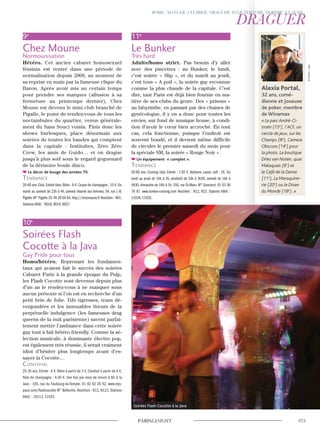 9e
Chez Moune
Normounisation
Hétéro. Cet ancien cabaret homosexuel
féminin est rentré dans une période de
normalisation depuis 2008, au moment de
sa reprise en main par la fameuse clique du
Baron. Après avoir mis un certain temps
pour prendre ses marques (allusion à sa
fermeture au printemps dernier), Chez
Moune est devenu le mini club branché de
Pigalle, le point de rendez-vous de tous les
noctambules du quartier, venus générale-
ment du Sans Souci voisin. Finis donc les
shows burlesques, place désormais aux
soirées de toutes les bandes qui comptent
dans la capitale : Institubes, Zéro Zéro
Crew, les amis de Guido… et on drague
jusqu’à plus soif sous le regard goguenard
de la dérisoire boule disco.
Le décor de bouge des années 70.
Tendance
20-40 ans.Club.Entrée libre.Bière : 8 €.Coupe de champagne : 15 €.Du
mardi au samedi de 23h à 4h, samedi réservé aux femmes. 54, rue J.-B.
Pigalle.M° Pigalle.01 45 26 64 64.http://chezmoune.fr Noctilien : N01.
Stations Vélib’ : 9018, 9019, 9027.
10e
Soirées Flash
Cocotte à la Java
Gay Pride pour tous
Homo/hétéro. Reprenant les fondamen-
taux qui avaient fait le succès des soirées
Cabaret Furie à la grande époque du Pulp,
les Flash Cocotte sont devenus depuis plus
d’un an le rendez-vous à ne manquer sous
aucun prétexte si l’on est en recherche d’un
petit brin de folie. DJs tigresses, trans dé-
vergondées et les immuables Sœurs de la
perpétuelle indulgence (les fameuses drag
queens de la nuit parisienne) savent parfai-
tement mettre l’ambiance dans cette soirée
gay tout à fait hétéro friendly. Comme la sé-
lection musicale, à dominante électro pop,
est également très réussie, il serait vraiment
idiot d’hésiter plus longtemps avant d’es-
sayer la Cocotte…
convivial
25-35 ans. Entrée : 6 €. Bière à partir de 3 €. Cocktail à partir de 8 €,
flûte de champagne : 4,50 €. Une fois par mois de minuit à 6h. A la
Java : 105, rue du Faubourg-du-Temple. 01 42 02 20 52. www.mys-
pace.com/flashcocotte M° Belleville. Noctilien : N12, N123. Stations
Vélib’ : 10113, 11025.
11e
Le Bunker
Très hard
Adulte/homo strict. Pas besoin d’y aller
avec des pincettes : au Bunker, le lundi,
c’est soirée « Slip », et du mardi au jeudi,
c’est tous « A poil », la soirée gay reconnue
comme la plus chaude de la capitale. C’est
dire, tant Paris est déjà bien fournie en ma-
tière de sex-clubs du genre. Des « prisons »
au labyrinthe, en passant par des chaises de
gynécologue, il y en a donc pour toutes les
envies, sur fond de musique house, à condi-
tion d’avoir le cœur bien accroché. En tout
cas, cela fonctionne, puisque l’endroit est
souvent bondé, et il devient même difficile
de circuler le premier samedi du mois pour
la spéciale SM, la soirée « Rouge Noir ».
Un équipement « complet ».
Tendance
20-60 ans. Cruising club. Entrée : 7,50 €. Vestiaire, casier, soft : 2€. Du
lundi au jeudi de 16h à 2h, vendredi de 16h à 3h30, samedi de 16h à
4h30, dimanche de 16h à 1h. 150, rue St-Maur. M° Goncourt. 01 53 36
78 87. www.bunker-cruising.com Noctilien : N12, N23. Stations Vélib’ :
11034, 11035.
Soirées Flash Cocotte à la Java
Alexia Portal,
32 ans, comé-
dienne et joueuse
de poker, membre
de Winamax
« Le parc André-Ci-
troën (15e
), l’ACF, un
cercle de jeux, sur les
Champs (8e
), Camera
Obscura (14e
) pour
la photo. La boutique
Dries van Noten, quai
Malaquais (6e
) et
le Café de la Danse
(11e
), La Maroquine-
rie (20e
) ou le Divan
du Monde (18e
). »
©Travers-Sipa
 