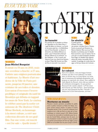 Il aurait eu 50 ans en 2010, mais
une overdose a fauché, à 27 ans,
l’artiste aux origines portoricaine
et haïtienne. Le Musée d’art mo-
derne de la Ville de Paris pré-
sente, jusqu’au 30 janvier, une
centaine de ses toiles et dessins.
L’occasion d’encenser l’œuvre
prolifique et originale du natif de
Brooklyn qui débuta en taggant
les murs de New York. Le cinéma
le célèbre aussi par la sortie cet
automne de The Radiant Child.
Même Reebok, en hommage
à la street culture, a créé une
collection décorée de ses graf-
fitis. Sur une veste, est inscrit
« not for sale ». Quelle ironie !
Pas question de se prendre au sérieux
en s’égosillant sur du Céline Dion, il
s’agit de délirer en chanson : au Cercle
et son piano juke box ; à la Bellevilloise
pour le Piano Baraoké ; au Baron le
dimanche, avec Mattias Mimoun au
piano ; pour le Kararocké animé par
Nicolas Ullmann et un orchestre ; au
Bus Palladium ; à l’Arc, le jeudi, avec
Sing me if you can, réservé aux femmes ;
ou pour l’Open Mic’Session aux Filles
de Paris, le mercredi. A vos micros !
La petite guitare
d’Hawaï s’est impo-
sée partout : de Julien Doré à Thomas
Fersen en passant par Dionysos ou
Mareva Galanter. Mais aussi aux Trois
Baudets ce printemps pour le Ukulélé
Bazar (concerts, cours et expos). Ou en-
core avec un stand d’initiation pendant
Paris Plage. Un Ukulélé Club organise
même des soirées mensuelles dans la
capitale. Ce grattage de cordes dans les
aigus va finir par donner de l’urticaire…
Paris et le cabaret, c’est une longue histoire
d’amour, qui dure. Il est redevenu à la mode,
dans sa version sexy, au Crazy Horse, ou russe,
avec le renouveau du mythique Raspoutine, qui
propose un spectacle vers minuit. Sans oublier le
style déjanté du Renard, resto-club aux maîtres
de cérémonie extravagants. Un peu partout
fleurissent des soirées cabaret : la P’tite revue
des K barrés aux Filles de Paris ; show burlesque
avec les strip-teaseuses du film « Tournée » au
théâtre de la Cité Internationale, cet hiver…
Plusieurs musées parisiens accueillent le public
tard, la palme revenant au Palais de Tokyo, tou-
jours ouvert jusqu’à minuit. Le jeudi, le Centre
Pompidou ferme à 23h. Ce jour-là, le Musée d’art
moderne de la Ville de Paris et celui de la Ciné-
mathèque se visitent jusqu’à 22h. Même horaire
au Louvre les mercredis et vendredis pour les ex-
pos du Grand Palais, presque tous les jours, ou
à la Fondation Cartier le mardi. Et pour prendre
une photo panoramique de Paris by night, la tour
Eiffel est accessible tous les jours jusqu’à 23h45.
©D.R.
©AnneSorrentino
©JustinWilliford/Shutterstock
 