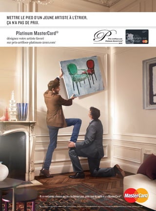 METTRE LE PIED D’UN JEUNE ARTISTE À L’ÉTRIER,
ÇA N’A PAS DE PRIX.
Platinum MasterCard®®
PPPPPPPPPPPPPlllllllllllaaaaaaaaaaaaatttttttttttttiiiiiiiiiiinnnnnnnnnnnnuuuuuuuuuuuuummmmmmmmmmmm MMMMMMMMMMMMMaaaaaaaaaaaaasssssssssssssttttttttttttteeeeeeeeeeeeerrrrrrrrrrrrCCCCCCCCCCCCCaaaaaaaaaaaaarrrrrrrrrrrrddddddddddddd®®®®®®®®®®®®
Green & Red Chairs de Andersen & Robiou 2009 - Galerie ArtFloor. * Les porteurs Platinum MasterCard®
sont invités à voter pour leur œuvre préférée sur prix-artfloor-platinum-2010.com
Il y a certaines choses qui ne s’achètent pas, pour tout le reste il y a MasterCard®
.
 