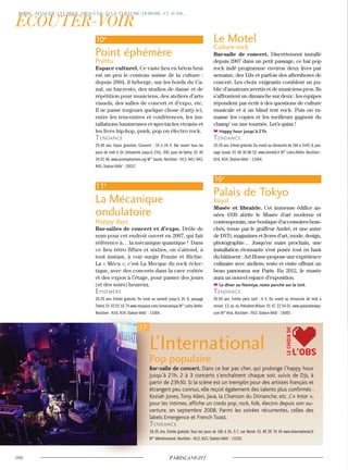 L’International
Pop populaire
Bar-salle de concert. Dans ce bar pas cher, qui prolonge l’happy hour
jusqu’à 21h, 2 à 3 concerts s’enchaînent chaque soir, suivis de DJs, à
partir de 23h30. Si la scène est un tremplin pour des artistes français et
étrangers peu connus, elle reçoit également des talents plus confirmés :
Keziah Jones, Tony Allen, Java, la Chanson du Dimanche, etc. L’« Inter »,
pour les intimes, affiche un credo pop, rock, folk, électro depuis son ou-
verture, en septembre 2008. Parmi les soirées récurrentes, celles des
labels Emergence et French Toast.
Tendance
18-35 ans. Entrée gratuite. Tous les jours de 18h à 2h. 5-7, rue Moret. 01 49 29 76 45 www.linternational.fr
M° Ménilmontant. Noctilien : N12, N23. Station Vélib’ : 11032.
Le Motel
Culture rock
Bar-salle de concert. Discrètement installé
depuis 2007 dans un petit passage, ce bar pop
rock indé programme environ deux lives par
semaine, des DJs et parfois des aftershows de
concert. Les choix exigeants comblent un pu-
blic d’amateurs avertis et de musiciens pros. Ils
s’affrontent un dimanche sur deux : les équipes
répondent par écrit à des questions de culture
musicale et à un blind test rock. Puis on ra-
masse les copies et les meilleurs gagnent du
champ’ ou une tournée. Let’s quizz !
Happy hour jusqu’à 21h.
Tendance
25-35 ans.Entrée gratuite.Du mardi au dimanche de 18h à 1h45.8,pas-
sage Josset. 01 58 30 88 52. www.lemotel.fr M° Ledru-Rollin. Noctilien :
N16, N34. Station Vélib’ : 11004.
16e
Palais de Tokyo
Royal
Musée et librairie. Cet immense édifice an-
nées 1930 abrite le Musée d’art moderne et
contemporain,uneboutiqued’accessoiresbran-
chés, tenue par le graffeur André, et une autre
de DVD, magazines et livres d’art, mode, design,
photographie… Jusqu’en mars prochain, une
installation étonnante s’est posée tout en haut
dubâtiment:ArtHomeproposeuneexpérience
culinaire avec ateliers, resto et visite offrant un
beau panorama sur Paris. En 2012, le musée
aura un nouvel espace d’exposition.
Le dîner au Nomiya, resto perché sur le toit.
Tendance
20-50 ans. Entrée plein tarif : 6 €. Du mardi au dimanche de midi à
minuit. 13, av. du Président-Wilson. 01 47 23 54 01. www.palaisdetokyo.
com M° Iéna. Noctilien : N53. Station Vélib’ : 16007.
10e
Point éphémère
Pointu
Espace culturel. Ce vaste lieu en béton brut
est un peu le couteau suisse de la culture :
depuis 2004, il héberge, sur les bords du Ca-
nal, un bar-resto, des studios de danse et de
répétition pour musiciens, des ateliers d’arts
visuels, des salles de concert et d’expo, etc.
Il se passe toujours quelque chose d’arty ici,
entre les rencontres et conférences, les ins-
tallations lumineuses et spectacles vivants et
les lives hip-hop, punk, pop ou électro rock.
Tendance
25-40 ans. Expos gratuites. Concerts : 10 à 24 €. Bar ouvert tous les
jours de midi à 2h (dimanche jusqu’à 21h). 200, quai de Valmy. 01 40
34 02 48. www.pointephemere.org M° Jaurès. Noctilien : N13, N41, N42,
N45. Station Vélib’ : 10037.
11e
La Mécanique
ondulatoire
Happy days
Bar-salles de concert et d’expo. Drôle de
nom pour cet endroit ouvert en 2007, qui fait
référence à… la mécanique quantique ! Dans
ce lieu rétro fifties et sixties, on s’attend, à
tout instant, à voir surgir Fonzie et Richie.
La « Méca », c’est La Mecque du rock éclec-
tique, avec des concerts dans la cave voûtée
et des expos à l’étage, pour passer des jours
(et des soirs) heureux.
ephémère
20-35 ans. Entrée gratuite. Du lundi au samedi jusqu’à 2h. 8, passage
Thiéré.01 43 55 16 74 www.myspace.com/lamecanique M° Ledru-Rollin.
Noctilien : N16, N34. Station Vélib’ : 11004.
L’OBS
LECHOIXDE
 