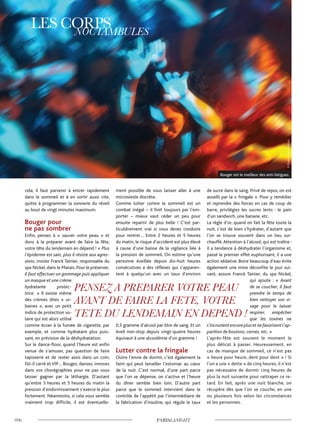 cela, il faut parvenir à entrer rapidement
dans le sommeil et à en sortir aussi vite,
quitte à programmer la sonnerie du réveil
au bout de vingt minutes maximum.
Bouger pour
ne pas sombrer
Enfin, pensez à « sauver votre peau » et
donc à la préparer avant de faire la fête,
votre tête du lendemain en dépend ! « Plus
l’épiderme est sain, plus il résiste aux agres-
sions, insiste Franck Tainier, responsable du
spa Nickel, dans le Marais. Pour le préserver,
il faut effectuer un gommage puis appliquer
un masque et une crème
hydratante protec-
trice. » Il existe même
des crèmes dites « ur-
baines », avec un petit
indice de protection so-
laire qui est alors utilisé
comme écran à la fumée de cigarette, par
exemple, et comme hydratant plus puis-
sant, en prévision de la déshydratation.
Sur le dance-floor, quand l’heure est enfin
venue de s’amuser, pas question de faire
tapisserie et de rester assis dans un coin,
fût-il carré et VIP… Bougez, dansez, innovez
dans vos chorégraphies pour ne pas vous
laisser gagner par la léthargie. D’autant
qu’entre 3 heures et 5 heures du matin la
pression d’endormissement s’exerce le plus
fortement. Néanmoins, si cela vous semble
vraiment trop difficile, il est éventuelle-
ment possible de vous laisser aller à une
microsieste discrète.
Comme lutter contre le sommeil est un
combat inégal – il finit toujours par l’em-
porter – mieux vaut céder un peu pour
ensuite repartir de plus belle ! C’est par-
ticulièrement vrai si vous devez conduire
pour rentrer… Entre 2 heures et 5 heures
du matin, le risque d’accident est plus élevé
à cause d’une baisse de la vigilance liée à
la pression de sommeil. On estime qu’une
personne éveillée depuis dix-huit heures
consécutives a des réflexes qui s’apparen-
tent à quelqu’un avec un taux d’environ
0,5 gramme d’alcool par litre de sang. Et un
éveil non-stop depuis vingt-quatre heures
équivaut à une alcoolémie d’un gramme !
Lutter contre la fringale
Outre l’envie de dormir, c’est également la
faim qui peut tenailler l’estomac au cœur
de la nuit. C’est normal, d’une part parce
que l’on se dépense, on s’active et l’heure
du dîner semble bien loin. D’autre part
parce que le sommeil intervient dans le
contrôle de l’appétit par l’intermédiaire de
la fabrication d’insuline, qui régule le taux
de sucre dans le sang. Privé de repos, on est
assailli par la « fringale ». Pour y remédier
et reprendre des forces en cas de coup de
barre, privilégiez les sucres lents : le pain
d’un sandwich, une banane, etc.
La règle d’or, quand on fait la fête toute la
nuit, c’est de bien s’hydrater, d’autant que
l’on se trouve souvent dans un lieu sur-
chauffé.Attention à l’alcool, qui est traître :
il a tendance à déshydrater l’organisme et,
passé le premier effet euphorisant, il a une
action sédative. Boire beaucoup d’eau évite
également une mine déconfite le jour sui-
vant, assure Franck Tainier, du spa Nickel,
qui ajoute : « Avant
de se coucher, il faut
prendre le temps de
bien nettoyer son vi-
sage pour le laisser
respirer, empêcher
que les toxines ne
s’incrustentencoreplusetnefavorisentl’ap-
parition de boutons, cernes, etc. »
L’après-fête est souvent le moment le
plus délicat à passer. Heureusement, en
cas de manque de sommeil, ce n’est pas
« heure pour heure, dent pour dent » ! Si
l’on a une « dette » de cinq heures, il n’est
pas nécessaire de dormir cinq heures de
plus la nuit suivante pour rattraper ce re-
tard. En fait, après une nuit blanche, on
récupère dès que l’on se couche, en une
ou plusieurs fois selon les circonstances
et les personnes.
©Shutterstock/YuriArcurs
Bouger est le meilleur des anti-fatigues.
 