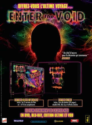 InterdItauxmoInsde16ans.©2010/WildBunch/FidElitEFilms/lEscinEmasdElaZonE/EssEntialFilmproduktion/BimdistriBuZionE/BuFcompagniE.tousdroitsrEsErvEs.
EN DVD, BLU-RAY, EDITION ULTIME ET VODEN DVD, BLU-RAY, EDITION ULTIME ET VODEN DVD, BLU-RAY, EDITION ULTIME ET VODEN DVD, BLU-RAY, EDITION ULTIME ET VODEN DVD, BLU-RAY, EDITION ULTIME ET VODEN DVD, BLU-RAY, EDITION ULTIME ET VODEN DVD, BLU-RAY, EDITION ULTIME ET VODEN DVD, BLU-RAY, EDITION ULTIME ET VODEN DVD, BLU-RAY, EDITION ULTIME ET VODEN DVD, BLU-RAY, EDITION ULTIME ET VODEN DVD, BLU-RAY, EDITION ULTIME ET VODEN DVD, BLU-RAY, EDITION ULTIME ET VODEN DVD, BLU-RAY, EDITION ULTIME ET VODEN DVD, BLU-RAY, EDITION ULTIME ET VODEN DVD, BLU-RAY, EDITION ULTIME ET VODEN DVD, BLU-RAY, EDITION ULTIME ET VODEN DVD, BLU-RAY, EDITION ULTIME ET VODEN DVD, BLU-RAY, EDITION ULTIME ET VODEN DVD, BLU-RAY, EDITION ULTIME ET VODEN DVD, BLU-RAY, EDITION ULTIME ET VODEN DVD, BLU-RAY, EDITION ULTIME ET VODEN DVD, BLU-RAY, EDITION ULTIME ET VODEN DVD, BLU-RAY, EDITION ULTIME ET VODEN DVD, BLU-RAY, EDITION ULTIME ET VODEN DVD, BLU-RAY, EDITION ULTIME ET VODEN DVD, BLU-RAY, EDITION ULTIME ET VODEN DVD, BLU-RAY, EDITION ULTIME ET VODEN DVD, BLU-RAY, EDITION ULTIME ET VODEN DVD, BLU-RAY, EDITION ULTIME ET VODEN DVD, BLU-RAY, EDITION ULTIME ET VODEN DVD, BLU-RAY, EDITION ULTIME ET VODEN DVD, BLU-RAY, EDITION ULTIME ET VODEN DVD, BLU-RAY, EDITION ULTIME ET VODEN DVD, BLU-RAY, EDITION ULTIME ET VODEN DVD, BLU-RAY, EDITION ULTIME ET VODEN DVD, BLU-RAY, EDITION ULTIME ET VODEN DVD, BLU-RAY, EDITION ULTIME ET VODEN DVD, BLU-RAY, EDITION ULTIME ET VODEN DVD, BLU-RAY, EDITION ULTIME ET VODEN DVD, BLU-RAY, EDITION ULTIME ET VODEN DVD, BLU-RAY, EDITION ULTIME ET VODEN DVD, BLU-RAY, EDITION ULTIME ET VODEN DVD, BLU-RAY, EDITION ULTIME ET VODEN DVD, BLU-RAY, EDITION ULTIME ET VODEN DVD, BLU-RAY, EDITION ULTIME ET VODEN DVD, BLU-RAY, EDITION ULTIME ET VODEN DVD, BLU-RAY, EDITION ULTIME ET VODEN DVD, BLU-RAY, EDITION ULTIME ET VODEN DVD, BLU-RAY, EDITION ULTIME ET VODEN DVD, BLU-RAY, EDITION ULTIME ET VODEN DVD, BLU-RAY, EDITION ULTIME ET VOD
LE FILM EVENEMENT DE GASPAR NOE
“ Un chef-d’œuvre
pour la décennie qui commence ”
LIBERATION
EDITIONS 2 DVD ET BLU-RAY
Inclus: les 2 versions du film
et + d’1h de compléments
EDITION ULTIME
Inclus: livre de photos (44 pages),
double DVD, Blu-ray et affiche cinéma
EDITION ULTIMEEDITION ULTIMEEDITION ULTIMEEDITION ULTIMEEDITION ULTIMEEDITION ULTIMEEDITION ULTIMEEDITION ULTIMEEDITION ULTIMEEDITION ULTIMEEDITION ULTIMEEDITION ULTIMEEDITION ULTIMEEDITION ULTIMEEDITION ULTIMEEDITION ULTIME
Inclus: livre de photos (44 pages),
double DVD, Blu-ray et affiche cinéma
EDITIONEDITIONEDITIONEDITIONEDITIONEDITIONEDITIONEDITIONEDITIONS 2 DVD ET BLU-RAY2 DVD ET BLU-RAY2 DVD ET BLU-RAY2 DVD ET BLU-RAY2 DVD ET BLU-RAY2 DVD ET BLU-RAY2 DVD ET BLU-RAY2 DVD ET BLU-RAY2 DVD ET BLU-RAY2 DVD ET BLU-RAY2 DVD ET BLU-RAY2 DVD ET BLU-RAY2 DVD ET BLU-RAY2 DVD ET BLU-RAY2 DVD ET BLU-RAY2 DVD ET BLU-RAY2 DVD ET BLU-RAY2 DVD ET BLU-RAY
Inclus: les 2 versions du film
et + d’1h de compléments
www.enterthevoid.com
 