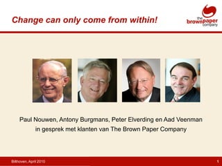 Change can only come from within!




     Paul Nouwen, Antony Burgmans, Peter Elverding en Aad Veenman
              in gesprek met klanten van The Brown Paper Company




Bilthoven, April 2010                                               1
 