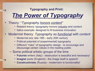 Typography and Print:

The Power of Typography
• Theory: “Typography honors content”
• Related theory: typography honors industry and content
• Italics example: designed to fit business innovation

• Modernist theory: Typography as functional with content
• Modernist era: late 19th - early 20th century
• Political potential of (experimental) typography
• Different “rules” of typographic design - to encourage and
discourage certain values in the reading public

– Some political artistic groups of the time
• Futurist writers (Italy) - destruction is beautiful and necessary!
• Imagist poets (England) - the image itself is speech!
• Constructivists (Russia) - modernism is functionality!

 