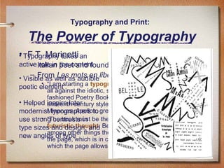 Typography and Print:

The Power of Typography
• Typography takes an
• F.T. Marinetti
active Italian poet and founder of Futurism
– role in the content

– From Les mots en
• Visible as well as audibleliberté futuristes, 1919
• “I am
poetic elementstarting a typographic revolution, directed above

all against the idiotic, sick-making conception of the oldfashioned Poetry Book, with its hand-made paper, its
• Helped inspire later
sixteenth century style, decorated with galleons,
Minervas, Apollos,
modernist typographers to great initials …”
• “The book must
use strong contrasts in be the futuristic expression of our
futuristic thought.
type sizes and design, and Better: my revolution is against
among other things
new angles of typewhich is inthe so-called typographic harmony of
the page,
complete opposition to the style
which the page allows.”

 