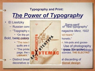 Typography and Print:

The Power of Typography
• El Lissitzky

Sans-serif

– Russian constructivist and major artist of “new typography”
– “Topgraphy of Typography,” from the magazine Merz, 1922
• “On the printed page words are seen, not heard.”

Bold, basic colors of Expression - visual, not phonetic.”
• “Economy
• “The new book demands the new writer. Ink-pots and goosequills are dead.”
Use of photography
• “The printed page transcends time and space. The technology)
(new-ish printed
page, the infinity of the book, must be transcended. THE ELECTROLIBRARY.”

– Distinct break from old typography: total discarding of
decorative concepts and a turn to functional design

 