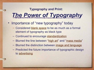 Typography and Print:

The Power of Typography
• Importance of “new typography” today
– Considered blank space to be as much as a formal
element of typography as black type
– Continued to encourage standardization
– Blurred the line between “high art” and “mass media”
– Blurred the distinction between image and language
– Predicted the future importance of typographic design
to advertising

 
