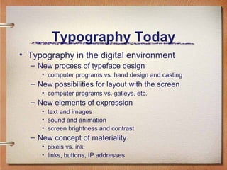 Typography Today
• Typography in the digital environment
– New process of typeface design
• computer programs vs. hand design and casting

– New possibilities for layout with the screen
• computer programs vs. galleys, etc.

– New elements of expression
• text and images
• sound and animation
• screen brightness and contrast

– New concept of materiality
• pixels vs. ink
• links, buttons, IP addresses

 