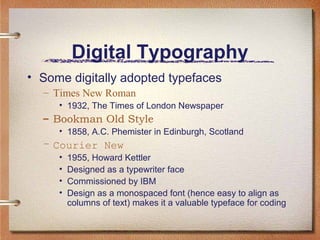 Digital Typography
• Some digitally adopted typefaces
– Times New Roman
• 1932, The Times of London Newspaper

– Bookman Old Style
• 1858, A.C. Phemister in Edinburgh, Scotland

– Courier New
•
•
•
•

1955, Howard Kettler
Designed as a typewriter face
Commissioned by IBM
Design as a monospaced font (hence easy to align as
columns of text) makes it a valuable typeface for coding

 