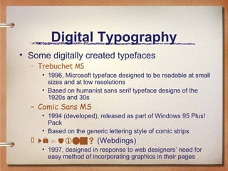 Digital Typography
• Some digitally created typefaces
– Trebuchet MS
• 1996, Microsoft typeface designed to be readable at small
sizes and at low resolutions
• Based on humanist sans serif typeface designs of the
1920s and 30s

– Comic Sans MS
• 1994 (developed), released as part of Windows 95 Plus!
Pack
• Based on the generic lettering style of comic strips

  (Webdings)
• 1997, designed in response to web designers’ need for
easy method of incorporating graphics in their pages

 
