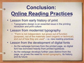 Conclusion:
Online Reading Practices
• Lesson from early history of print
– Typographic design is an essential issue in the printing
revolution and print culture

• Lesson from modernist typography
– “Form is not independent, but grows out of function
(purpose), out of the materials used (organic or technical),
and out of how they are used” - i.e. new reading practices

• Lesson from the development of digital fonts
– As the webpage borrows from the printed page, so digital
font has borrowed heavily from printed typefaces
– As the webpage develops further uses distinct from the
page, so grows the need to revisit typography, its history,
and its future

 