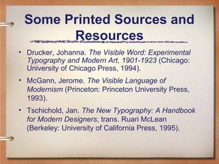 Some Printed Sources and
Resources
• Drucker, Johanna. The Visible Word: Experimental
Typography and Modern Art, 1901-1923 (Chicago:
University of Chicago Press, 1994).
• McGann, Jerome. The Visible Language of
Modernism (Princeton: Princeton University Press,
1993).
• Tschichold, Jan. The New Typography: A Handbook
for Modern Designers, trans. Ruari McLean
(Berkeley: University of California Press, 1995).

 