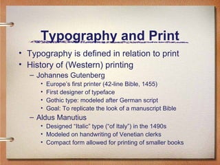 Typography and Print
• Typography is defined in relation to print
• History of (Western) printing
– Johannes Gutenberg
•
•
•
•

Europe’s first printer (42-line Bible, 1455)
First designer of typeface
Gothic type: modeled after German script
Goal: To replicate the look of a manuscript Bible

– Aldus Manutius
• Designed “Italic” type (“of Italy”) in the 1490s
• Modeled on handwriting of Venetian clerks
• Compact form allowed for printing of smaller books

 