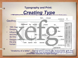 Typography and Print:

Creating Type
Geofroy Tory
•
•

•

16th Century French
Designer
Influenced by architecture
and the work of Leonardo
da Vinci
Designed his typeface on
the proportions of the
human body

“Anatomy of a letter” - Some terms eventually associated with the
(Not features of type design
potentialTory, but an example of a full set of typeface)

 