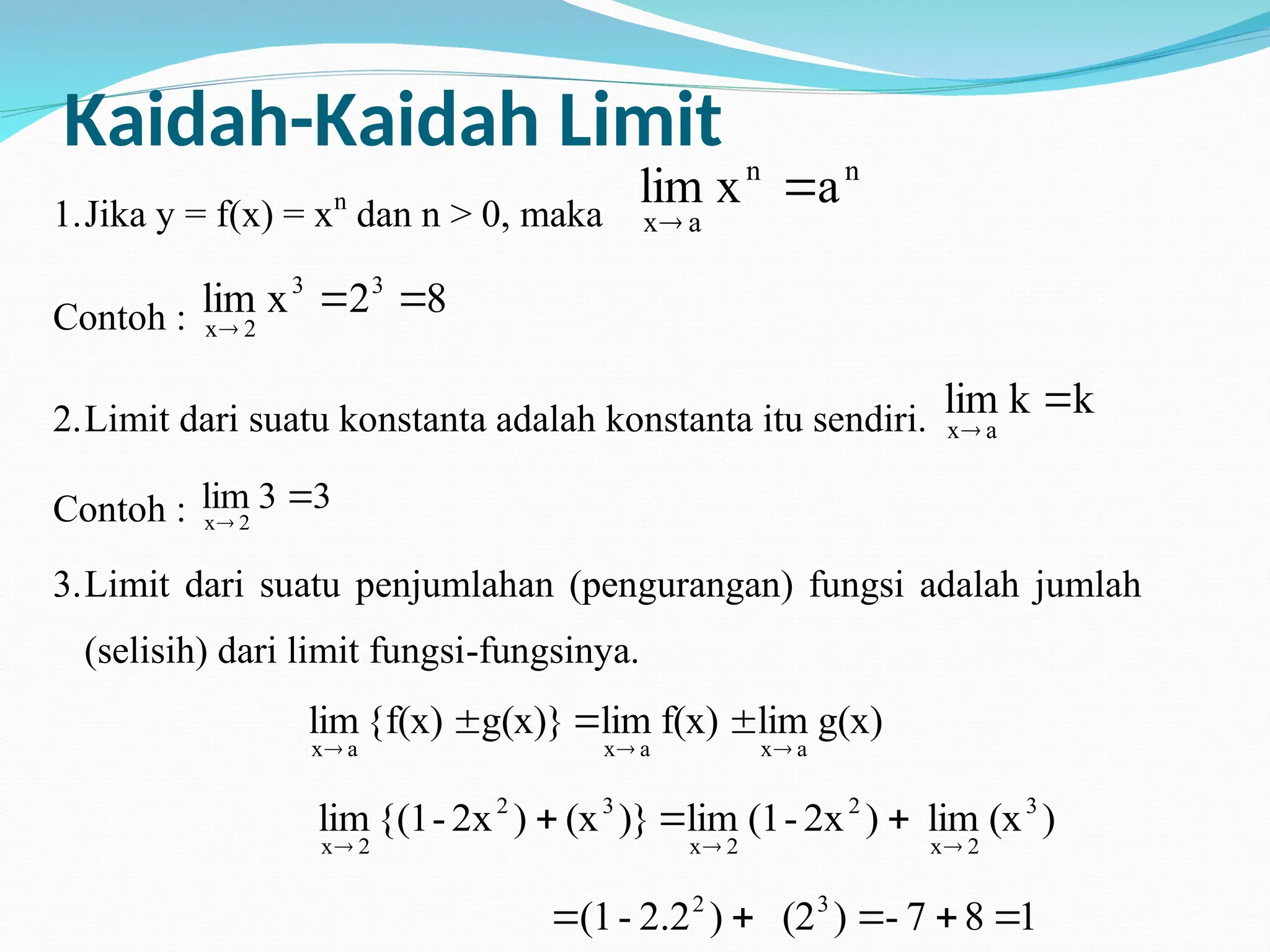 Kaidah-Kaidah Limit
1.Jika y = f(x) = xn
dan n > 0, maka
n
n
a
x
a
x
lim 

Contoh : 8
2
x
lim 3
3
2
x



2.Limit dari suatu konstanta adalah konstanta itu sendiri. k
k
lim
a
x


Contoh : 3
3
lim
2
x


3.Limit dari suatu penjumlahan (pengurangan) fungsi adalah jumlah
(selisih) dari limit fungsi-fungsinya.
g(x)
lim
f(x)
lim
g(x)}
{f(x)
lim
a
x
a
x
a
x 





)
(x
lim
)
2x
-
(1
lim
)}
(x
)
2x
-
{(1
lim 3
2
x
2
2
x
3
2
2
x 





1
8
7
-
)
(2
)
2.2
-
(1 3
2





 