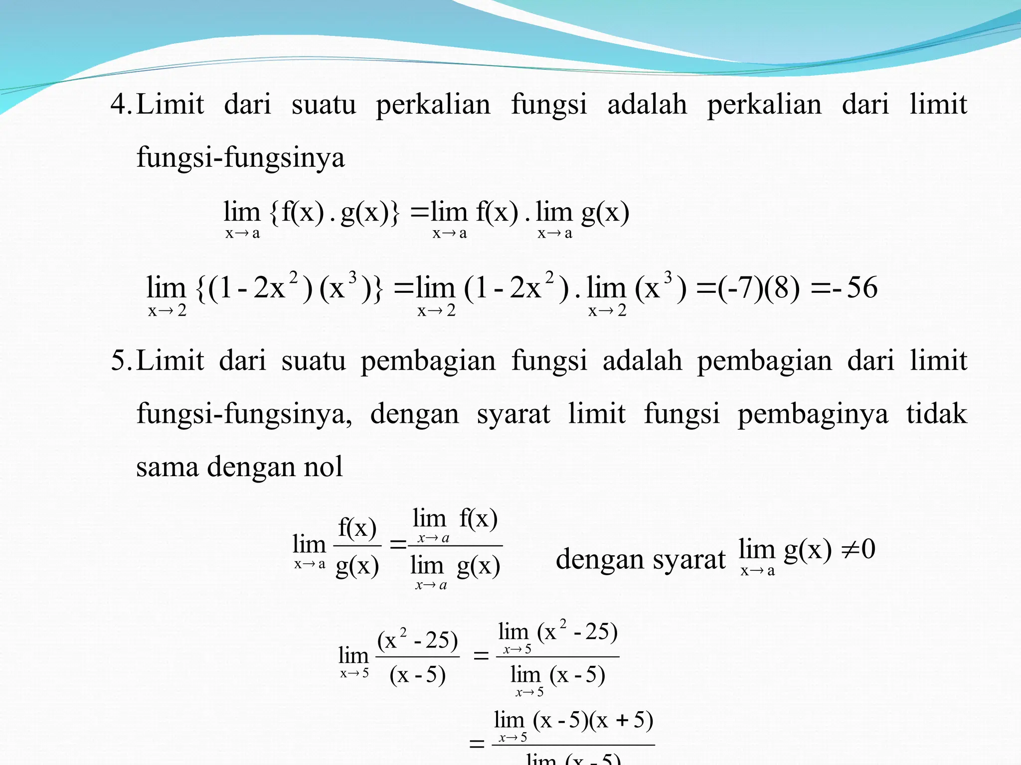 4.Limit dari suatu perkalian fungsi adalah perkalian dari limit
fungsi-fungsinya
g(x)
lim
.
f(x)
lim
g(x)}
.
{f(x)
lim
a
x
a
x
a
x 



56
-
(-7)(8)
)
(x
lim
.
)
2x
-
(1
lim
)}
(x
)
2x
-
{(1
lim 3
2
x
2
2
x
3
2
2
x






5.Limit dari suatu pembagian fungsi adalah pembagian dari limit
fungsi-fungsinya, dengan syarat limit fungsi pembaginya tidak
sama dengan nol
g(x)
lim
f(x)
lim
g(x)
f(x)
lim
a
x
a
x
a
x




dengan syarat 0
g(x)
lim
a
x


5)
5)(x
-
(x
lim
5)
-
(x
lim
25)
-
(x
lim
5)
-
(x
25)
-
(x
lim
5
5
2
5
2
5
x







x
x
x
 
