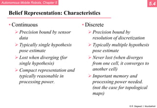 Autonomous Mobile Robots, Chapter 5
© R. Siegwart, I. Nourbakhsh
Belief Representation: Characteristics
• Continuous
 Precision bound by sensor
data
 Typically single hypothesis
pose estimate
 Lost when diverging (for
single hypothesis)
 Compact representation and
typically reasonable in
processing power.
• Discrete
 Precision bound by
resolution of discretization
 Typically multiple hypothesis
pose estimate
 Never lost (when diverges
from one cell, it converges to
another cell)
 Important memory and
processing power needed.
(not the case for topological
maps)
5.4
 