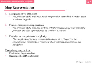 Autonomous Mobile Robots, Chapter 5
© R. Siegwart, I. Nourbakhsh
Map Representation
1. Map precision vs. application
• The precision of the map must match the precision with which the robot needs
to achieve its goals.
2. Features precision vs. map precision
• The precision of the map and the type of features represented must match the
precision and data types returned by the robot’s sensors.
3. Precision vs. computational complexity
• The complexity of the map representation has a direct impact on the
computational complexity of reasoning about mapping, localization, and
navigation
Two primary map choices:
• Continuous Representation
• Decomposition (Discretization)
5.5
 