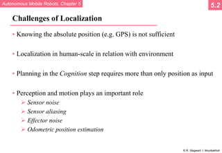 Autonomous Mobile Robots, Chapter 5
© R. Siegwart, I. Nourbakhsh
Challenges of Localization
• Knowing the absolute position (e.g. GPS) is not sufficient
• Localization in human-scale in relation with environment
• Planning in the Cognition step requires more than only position as input
• Perception and motion plays an important role
 Sensor noise
 Sensor aliasing
 Effector noise
 Odometric position estimation
5.2
 