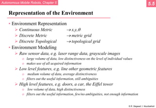 Autonomous Mobile Robots, Chapter 5
© R. Siegwart, I. Nourbakhsh
Representation of the Environment
• Environment Representation
 Continuous Metric → x,y,θ
 Discrete Metric → metric grid
 Discrete Topological → topological grid
• Environment Modeling
 Raw sensor data, e.g. laser range data, grayscale images
o large volume of data, low distinctiveness on the level of individual values
o makes use of all acquired information
 Low level features, e.g. line other geometric features
o medium volume of data, average distinctiveness
o filters out the useful information, still ambiguities
 High level features, e.g. doors, a car, the Eiffel tower
o low volume of data, high distinctiveness
o filters out the useful information, few/no ambiguities, not enough information
5.5
 