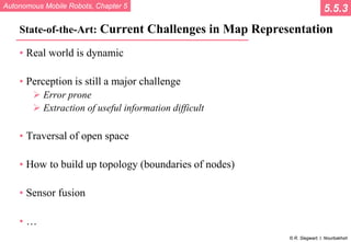 Autonomous Mobile Robots, Chapter 5
© R. Siegwart, I. Nourbakhsh
State-of-the-Art: Current Challenges in Map Representation
• Real world is dynamic
• Perception is still a major challenge
 Error prone
 Extraction of useful information difficult
• Traversal of open space
• How to build up topology (boundaries of nodes)
• Sensor fusion
• …
5.5.3
 