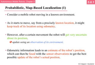 Autonomous Mobile Robots, Chapter 5
© R. Siegwart, I. Nourbakhsh
Probabilistic, Map-Based Localization (1)
• Consider a mobile robot moving in a known environment.
• As it starts to move, say from a precisely known location, it might
keep track of its location using odometry.
• However, after a certain movement the robot will get very uncertain
about its position.
 update using an observation of its environment.
• Odometric information leads to an estimate of the robot’s position,
which can then be fused with the sensor observations to get the best
possible update of the robot’s actual position.
5.6.1
 