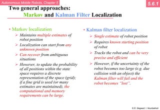 Autonomous Mobile Robots, Chapter 5
© R. Siegwart, I. Nourbakhsh
Two general approaches:
Markov and Kalman Filter Localization
• Markov localization
 Maintains multiple estimates of
robot position
 Localization can start from any
unknown position
 Can recover from ambiguous
situations
 However, to update the probability
of all positions within the state
space requires a discrete
representation of the space (grid);
if a fine grid is used (or many
estimates are maintained), the
computational and memory
requirements can be large.
• Kalman filter localization
 Single estimate of robot position
 Requires known starting position
of robot
 Tracks the robot and can be very
precise and efficient
 However, if the uncertainty of the
robot becomes too large (e.g. due
collision with an object) the
Kalman filter will fail and the
robot becomes “lost”.
5.6.1
 