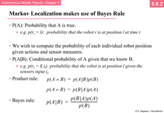 Autonomous Mobile Robots, Chapter 5
© R. Siegwart, I. Nourbakhsh
Markov Localization makes use of Bayes Rule
• P(A): Probability that A is true.
 e.g. p(rt = l): probability that the robot r is at position l at time t
• We wish to compute the probability of each individual robot position
given actions and sensor measures.
• P(A|B): Conditional probability of A given that we know B.
 e.g. p(rt = l| it): probability that the robot is at position l given the
sensors input it.
• Product rule:
• Bayes rule:
5.6.2
 