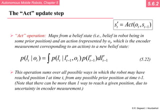 Autonomous Mobile Robots, Chapter 5
© R. Siegwart, I. Nourbakhsh
The “Act” update step
 “Act” operation: Maps from a belief state (i.e., belief in robot being in
some prior position) and an action (represented by ot, which is the encoder
measurement corresponding to an action) to a new belief state:
(5.22)
 This operation sums over all possible ways in which the robot may have
reached position l at time t, from any possible prior position at time t-1.
(Note that there can be more than 1 way to reach a given position, due to
uncertainty in encoder measurement.)
5.6.2
1
( , )
t t t
s Act o s −
′ =
1 1 1
( | ) ( | , ) ( )
t t t t t t t
p l o p l l o p l dl
− − −
′ ′ ′
= ∫
 