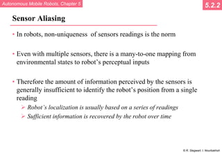Autonomous Mobile Robots, Chapter 5
© R. Siegwart, I. Nourbakhsh
Sensor Aliasing
• In robots, non-uniqueness of sensors readings is the norm
• Even with multiple sensors, there is a many-to-one mapping from
environmental states to robot’s perceptual inputs
• Therefore the amount of information perceived by the sensors is
generally insufficient to identify the robot’s position from a single
reading
 Robot’s localization is usually based on a series of readings
 Sufficient information is recovered by the robot over time
5.2.2
 