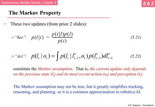 Autonomous Mobile Robots, Chapter 5
© R. Siegwart, I. Nourbakhsh
The Markov Property
• These two updates (from prior 2 slides):
“See”: (5.21)
“Act”: (5.22)
constitute the Markov assumption. That is, the current update only depends
on the previous state (lt) and its most recent action (ot) and perception (it).
The Markov assumption may not be true, but it greatly simplifies tracking,
reasoning, and planning, so it is a common approximation in robotics/AI.
5.6.2
1 1 1
( | ) ( | , ) ( )
t t t t t t t
p l o p l l o p l dl
− − −
′ ′ ′
= ∫
 