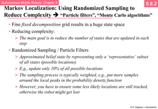 Autonomous Mobile Robots, Chapter 5
© R. Siegwart, I. Nourbakhsh
Markov Localization: Using Randomized Sampling to
Reduce Complexity  “Particle filters”, “Monte Carlo algorithms”
• Fine fixed decomposition grid results in a huge state space
• Reducing complexity:
 The main goal is to reduce the number of states that are updated in each
step
• Randomized Sampling / Particle Filters
 Approximated belief state by representing only a ‘representative’ subset
of all states (possible locations)
 E.g., update only 10% of all possible locations
 The sampling process is typically weighted, e.g., put more samples
around the local peaks in the probability density function
 However, you have to ensure some less likely locations are still tracked,
otherwise the robot might get lost
5.6.2
 