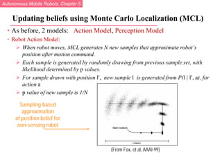 Autonomous Mobile Robots, Chapter 5
© R. Siegwart, I. Nourbakhsh
Updating beliefs using Monte Carlo Localization (MCL)
• As before, 2 models: Action Model, Perception Model
• Robot Action Model:
 When robot moves, MCL generates N new samples that approximate robot’s
position after motion command.
 Each sample is generated by randomly drawing from previous sample set, with
likelihood determined by p values.
 For sample drawn with position l′, new sample l is generated from P(l | l′, a), for
action a
 p value of new sample is 1/N
(From Fox, et al, AAAI-99)
Sampling-based
approximation
of position belief for
non-sensing robot
 