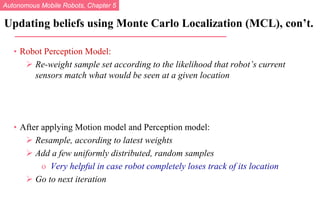Autonomous Mobile Robots, Chapter 5
© R. Siegwart, I. Nourbakhsh
• Robot Perception Model:
 Re-weight sample set according to the likelihood that robot’s current
sensors match what would be seen at a given location
• After applying Motion model and Perception model:
 Resample, according to latest weights
 Add a few uniformly distributed, random samples
o Very helpful in case robot completely loses track of its location
 Go to next iteration
Updating beliefs using Monte Carlo Localization (MCL), con’t.
 