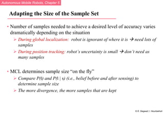 Autonomous Mobile Robots, Chapter 5
© R. Siegwart, I. Nourbakhsh
Adapting the Size of the Sample Set
• Number of samples needed to achieve a desired level of accuracy varies
dramatically depending on the situation
 During global localization: robot is ignorant of where it is  need lots of
samples
 During position tracking: robot’s uncertainty is small  don’t need as
many samples
• MCL determines sample size “on the fly”
 Compare P(l) and P(l | s) (i.e., belief before and after sensing) to
determine sample size
 The more divergence, the more samples that are kept
 