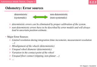 Autonomous Mobile Robots, Chapter 5
© R. Siegwart, I. Nourbakhsh
Odometry: Error sources
deterministic non-deterministic
(systematic) (non-systematic)
 deterministic errors can be eliminated by proper calibration of the system.
 non-deterministic errors have to be described by error models and will always
lead to uncertain position estimate.
• Major Error Sources:
 Limited resolution during integration (time increments, measurement resolution
…)
 Misalignment of the wheels (deterministic)
 Unequal wheel diameter (deterministic)
 Variation in the contact point of the wheel
 Unequal floor contact (slipping, non-planar …)
 …
5.2.3
 
