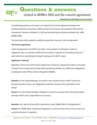 Questions & answers
                    related to REBBA 2002 and the consent agreement
                                                                                Published by the Real Estate Council of Ontario

 

The following questions and answers are related to the Consent Agreement between the 
Canadian Real Estate Association (CREA) and the Commissioner of Competition filed with the 
Competition Tribunal on October 25, 2010 and the Real Estate and Business Brokers Act, 2002 
(REBBA 2002).   

This document will be updated as additional questions may arise in the coming weeks. 

The Consent Agreement 

Under the Agreement, the CREA must allow “mere posting” of a listing by a broker or 
salesperson who is a member of CREA who has chosen or agreed not to provide services to a 
seller other than submitting the listing for posting on the MLS® system. 

Application in Ontario 

Regardless of the terms of the Consent Agreement, all persons registered to trade in real estate 
in Ontario must comply with the Real Estate and Business Brokers Act, 2002 and its Regulations 
including the Code of Ethics (Ontario Regulation 580/05).   

 

Question: As the listing brokerage, if I provide a mere posting service on MLS® and do not 
provide any other services, am I obligated to verify the accuracy of the information in the 
listing?  

Answer: Yes, the listing brokerage is obligated to verify the accuracy of the information before 
posting on MLS® and is responsible for its accuracy.   

 

Question: Can I opt out of any of the requirements under REBBA 2002 or the Regulations?   

Answer: No, REBBA 2002, including the Regulations, is provincial law and no one can opt out of 
a provincial statute or regulation.   

    Real Estate Council of Ontario Tel: 416-207-4800 Toll Free: 1-800-245-6910 www.reco.on.ca asktheregistrar@reco.on.ca

                                                 Page 1 of 3   Nov. 9, 2010
 