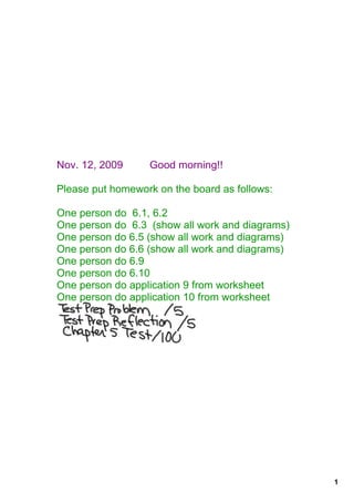 Nov. 12, 2009         Good morning!!

Please put homework on the board as follows:

One person do  6.1, 6.2
One person do  6.3  (show all work and diagrams)
One person do 6.5 (show all work and diagrams)
One person do 6.6 (show all work and diagrams)
One person do 6.9
One person do 6.10
One person do application 9 from worksheet
One person do application 10 from worksheet




                                                   1
 