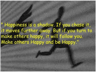 " Happiness is a shadow. If you chase it,
it moves further away. But if you turn to
make others happy, it will follow you.
Make others Happy and be Happy."

 