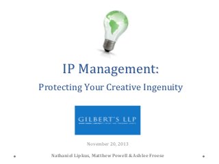 IP	
  Management:	
  
	
  

Protecting	
  Your	
  Creative	
  Ingenuity	
  	
  

	
  
	
  
November	
  20,	
  2013
	
  
	
  
Nathaniel	
  Lipkus,	
  Matthew	
  Powell	
  &	
  Ashlee	
  Froese
	
  

 