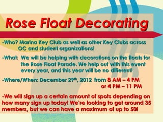 Rose Float Decorating
-Who? Marina Key Club as well as other Key Clubs across
     OC and student organizations!
-What: We will be helping with decorations on the floats for
       the Rose Float Parade. We help out with this event
       every year, and this year will be no different!
-Where/When: December 29th, 2012 from 8 AM – 4 PM
                                    or 4 PM – 11 PM
-We will sign up a certain amount of spots depending on
how many sign up today! We’re looking to get around 35
members, but we can have a maximum of up to 50!
 