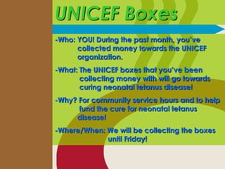 UNICEF Boxes
-Who: YOU! During the past month, you’ve
      collected money towards the UNICEF
      organization.
-What: The UNICEF boxes that you’ve been
       collecting money with will go towards
       curing neonatal tetanus disease!
-Why? For community service hours and to help
      fund the cure for neonatal tetanus
     disease!
-Where/When: We will be collecting the boxes
             until Friday!
 