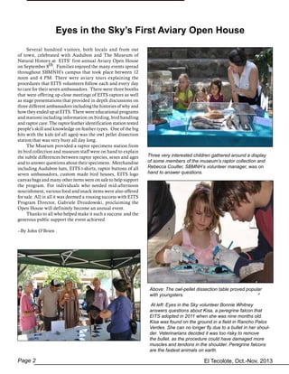 El Tecolote, Oct.-Nov. 2013Page 2
Eyes in the Sky’s First Aviary Open House
	 Several hundred visitors, both locals and from out
of town, celebrated with Audubon and The Museum of
Natural History at EITS’ first annual Aviary Open House
on September 8th. Families enjoyed the many events spread
throughout SBMNH’s campus that took place between 12
noon and 4 PM. There were aviary tours explaining the
procedures that EITS volunteers follow each and every day
to care for their seven ambassadors. There were three booths
that were offering up-close meetings of EITS raptors as well
as stage presentations that provided in depth discussions on
three different ambassadors including the histories of why and
how they ended up at EITS. There were educational programs
and stations including information on birding, bird handling
and raptor care. The raptor feather identification station tested
people’s skill and knowledge on feather types. One of the big
hits with the kids (of all ages) was the owl pellet dissection
station that was very busy all day long.
	 The Museum provided a raptor specimens station from
its bird collection and museum staff were on hand to explain
the subtle differences between raptor species, sexes and ages
and to answer questions about their specimens. Merchandise
including Audubon hats, EITS t-shirts, raptor buttons of all
seven ambassadors, custom made bird houses, EITS logo
canvas bags and many other items were on sale to help support
the program. For individuals who needed mid-afternoon
nourishment, various food and snack items were also offered
for sale. All in all it was deemed a rousing success with EITS
Program Director, Gabriele Drozdowski, proclaiming the
Open House will definitely become an annual event.
	 Thanks to all who helped make it such a success and the
generous public support the event achieved
--By John O’Brien .
Three very interested children gathered around a display
of some members of the museum’s raptor collection and
Rebecca Coulter, SBMNH’s volunteer manager, was on
hand to answer questions.
Above: The owl-pellet dissection table proved popular
with youngsters.
At left: Eyes in the Sky volunteer Bonnie Whitney
answers questions about Kisa, a peregrine falcon that
EITS adopted in 2011 when she was nine months old.
Kisa was found on the ground in a field in Rancho Palos
Verdes. She can no longer fly due to a bullet in her shoul-
der. Veterinarians decided it was too risky to remove
the bullet, as the procedure could have damaged more
muscles and tendons in the shoulder. Peregrine falcons
are the fastest animals on earth.
 