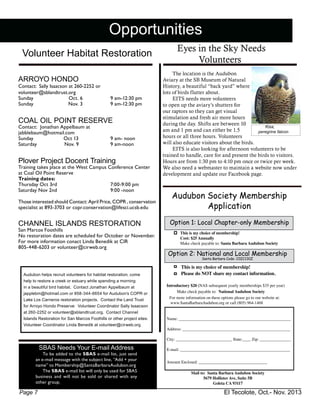 El Tecolote, Oct.- Nov. 2013Page 7
Opportunities
Volunteer Habitat Restoration
ARROYO HONDO
Contact: Sally Isaacson at 260-2252 or
volunteer@sblandtrust.org
Sunday 	 Oct. 6 	 9 am-12:30 pm
Sunday	 Nov. 3	 9 am-12:30 pm
COAL OIL POINT RESERVE
Contact: Jonathan Appelbaum at
jabblebaum@hotmail.com
Sunday 	 Oct 13	 9 am- noon	
Saturday Nov. 9	 9 am-noon
Plover Project Docent Training
Training takes place at the West Campus Conference Center
at Coal Oil Point Reserve
Training dates:
Thursday Oct 3rd 		 7:00-9:00 pm
Saturday Nov 2nd		 9:00 -noon
Those interested should Contact: April Price, COPR , conservation
specialist at 893-3703 or copr.conservation@lifesci.ucsb.edu
CHANNEL ISLANDS RESTORATION
San Marcos Foothills
No restoration dates are scheduled for October or November. 	
For more information conact Linda Benedik at CIR
805-448-6203 or volunteer@cirweb.org
	 The location is the Audubon
Aviary at the SB Museum of Natural
History, a beautiful “back yard” where
lots of birds flutter about.
	 EITS needs more volunteers
to open up the aviary’s shutters for
our raptors so they can get visual
stimulation and fresh air more hours
during the day. Shifts are between 10
am and 1 pm and can either be 1.5
hours or all three hours. Volunteers
will also educate visitors about the birds.
	 EITS is also looking for afternoon volunteers to be
trained to handle, care for and present the birds to visitors.
Hours are from 1:30 pm to 4:10 pm once or twice per week.
We also need a webmaster to maintain a website now under
development and update our Facebook page.
SBAS Needs Your E-mail Address
To be added to the SBAS e-mail list, just send
an e-mail message with the subject line, “Add + your
name” to Membership@SantaBarbaraAudubon.org
The SBAS e-mail list will only be used for SBAS
business and will not be sold or shared with any
other group.
Audubon helps recruit volunteers for habitat restoration; come
help to restore a creek or estuary while spending a morning
in a beautiful bird habitat. Contact Jonathan Appelbaum at
japplebm@hotmail.com or 858-344-6654 for Audubon’s COPR or
Lake Los Carneros restoration projects. Contact the Land Trust
for Arroyo Hondo Preserve: Volunteer Coordinator Sally Isaacson
at 260-2252 or volunteer@sblandtrust.org. Contact Channel
Islands Restoration for San Marcos Foothills or other project sites:
Volunteer Coordinator Linda Benedik at volunteer@cirweb.org
Audubon Society Membership
Application
This is my choice of membership!
Cost: $25 Annually
Make check payable to: Santa Barbara Audubon Society
Name: ______________________________________________________
Address: ____________________________________________________
City: ___________________________ State:____ Zip: _______________
E-mail: _____________________________________________________
Amount Enclosed: _________________________________
Mail to: Santa Barbara Audubon Society
5679 Hollister Ave, Suite 5B
Goleta CA 93117
Option 2: National and Local Membership
Santa Barbara Code: C0ZC130Z
Option 1: Local Chapter-only Membership
Make check payable to: National Audubon Society
This is my choice of membership!
Please do NOT share my contact information.
For more information on these options please go to our website at:
www.SantaBarbaraAudubon.org or call (805) 964-1468
Introductory $20 (NAS subsequent yearly memberships $35 per year)
Eyes in the Sky Needs
Volunteers
Kisa,
peregrine falcon
 
