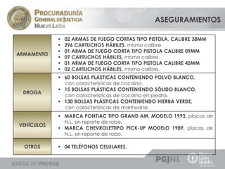 ASEGURAMIENTOS 
ARMAMENTO 
 02 ARMAS DE FUEGO CORTAS TIPO PISTOLA, CALIBRE 38MM 
 296 CARTUCHOS HÁBILES, mismo calibre. 
 01 ARMA DE FUEGO CORTA TIPO PISTOLA CALIBRE 09MM 
 07 CARTUCHOS HÁBILES, mismo calibre. 
 01 ARMA DE FUEGO CORTA TIPO PISTOLA CALIBRE 45MM 
 02 CARTUCHOS HÁBILES, mismo calibre. 
DROGA 
 60 BOLSAS PLÁSTICAS CONTENIENDO POLVO BLANCO, 
con características de cocaína. 
 15 BOLSAS PLÁSTICAS CONTENIENDO SÓLIDO BLANCO, 
con características de cocaína en piedra. 
 130 BOLSAS PLÁSTICAS CONTENIENDO HIERBA VERDE, 
con características de marihuana. 
VEHÍCULOS 
 MARCA PONTIAC TIPO GRAND AM, MODELO 1993, placas de 
N.L. sin reporte de robo. 
 MARCA CHEVROLETTIPO PICK-UP MODELO 1989, placas de 
N.L. sin reporte de robo. 
OTROS  04 TELÉFONOS CELULARES. 
 