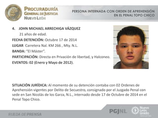 PERSONA INTERNADA CON ORDEN DE APREHENSIÓN 
EN EL PENAL TOPO CHICO 
4. JOHN MICHAEL ARRECHIGA VÁZQUEZ 
21 años de edad. 
FECHA DETENCIÓN: Octubre 17 de 2014 
LUGAR Carretera Nal. KM 266 , Mty. N.L. 
BANDA: “El Máster”. 
PARTICIPACIÓN: Directa en Privación de libertad, y Halconeo. 
EVENTOS: 02 (Enero y Mayo de 2012). 
SITUACIÓN JURÍDICA: Al momento de su detención contaba con 02 Ordenes de 
Aprehensión vigentes por Delito de Secuestro, consignado por el Juzgado Penal con 
sede en San Nicolás de los Garza, N.L., internado desde 17 de Octubre de 2014 en el 
Penal Topo Chico. 
 