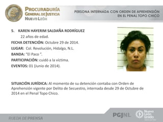 PERSONA INTERNADA CON ORDEN DE APREHENSIÓN 
EN EL PENAL TOPO CHICO 
5. KAREN HAYERIM SALDAÑA RODRÍGUEZ 
22 años de edad. 
FECHA DETENCIÓN: Octubre 29 de 2014. 
LUGAR: Col. Revolución, Hidalgo, N.L. 
BANDA: “El Paco ”. 
PARTICIPACIÓN: cuidó a la víctima. 
EVENTOS: 01 (Junio de 2014). 
SITUACIÓN JURÍDICA: Al momento de su detención contaba con Orden de 
Aprehensión vigente por Delito de Secuestro, internada desde 29 de Octubre de 
2014 en el Penal Topo Chico. 
 